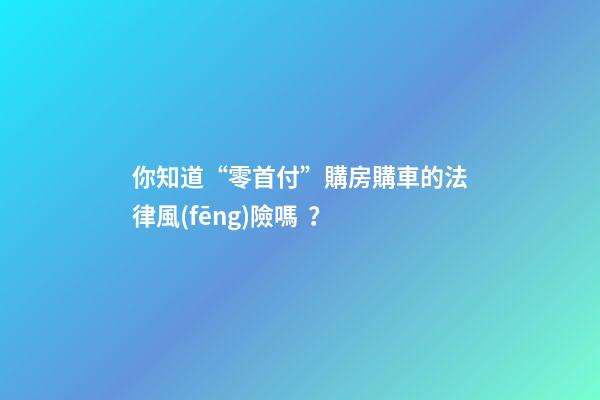 你知道“零首付”購房購車的法律風(fēng)險嗎？